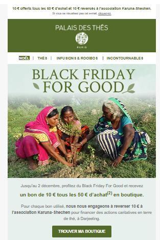 Email promotionnel de la marque Palais des Thés avec le message "Black Friday For Good". L’email annonce qu’un bon de 10 € est offert tous les 50 € d’achat et que 10 € sont reversés à l’association Karuna-Shechen. L’image montre des femmes cueillant du thé, soulignant l’engagement éthique et solidaire de la marque.
Ce visuel illustre comment des marques peuvent aligner leurs actions commerciales avec des valeurs RSE, tout en menant une campagne segmentée – une stratégie rendue possible avec Klaviyo.